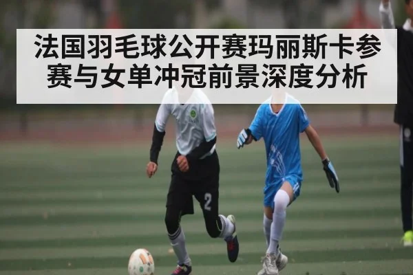 法国羽毛球公开赛玛丽斯卡参赛与女单冲冠前景深度分析