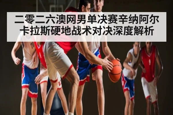 二零二六澳网男单决赛辛纳阿尔卡拉斯硬地战术对决深度解析