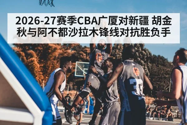2026-27赛季CBA广厦对新疆 胡金秋与阿不都沙拉木锋线对抗胜负手